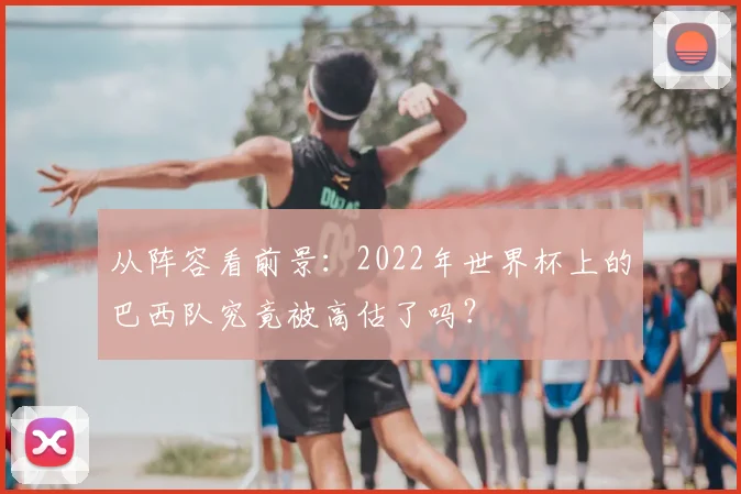 从阵容看前景：2022年世界杯上的巴西队究竟被高估了吗？