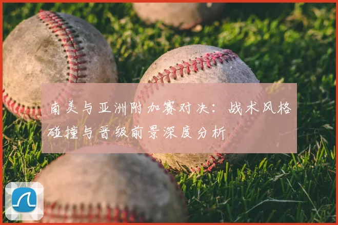 南美与亚洲附加赛对决:战术风格碰撞与晋级前景深度分析