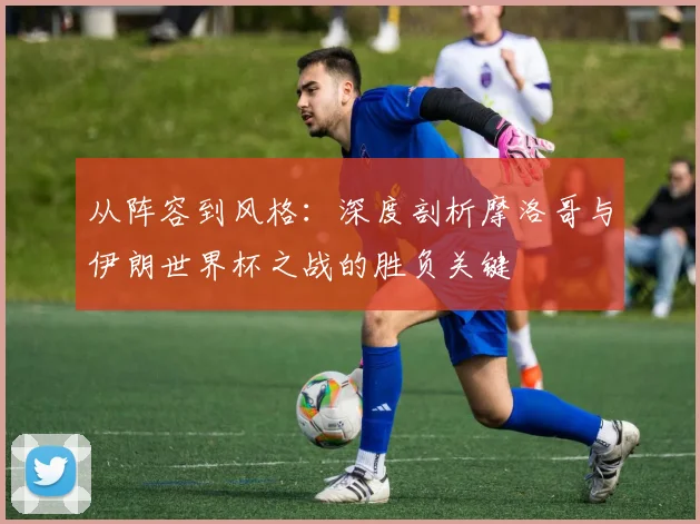 从阵容到风格：深度剖析摩洛哥与伊朗世界杯之战的胜负关键