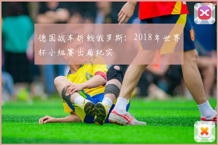 德国战车折戟俄罗斯：2018年世界杯小组赛出局纪实
