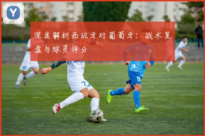 深度解析西班牙对葡萄牙:战术复盘与球员评分