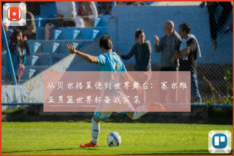 从贝尔格莱德到世界舞台：塞尔维亚男篮世界杯备战实录