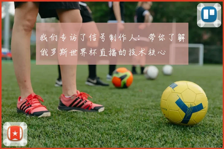 我们专访了信号制作人：带你了解俄罗斯世界杯直播的技术核心