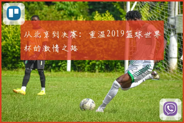 从北京到决赛：重温2019篮球世界杯的激情之路